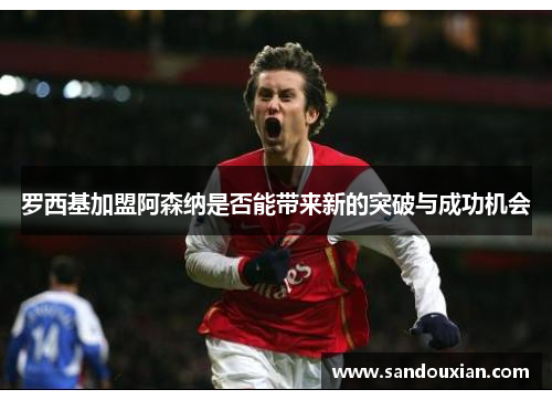罗西基加盟阿森纳是否能带来新的突破与成功机会 罗西基加盟阿森纳是否能带来新的突破与成功机会